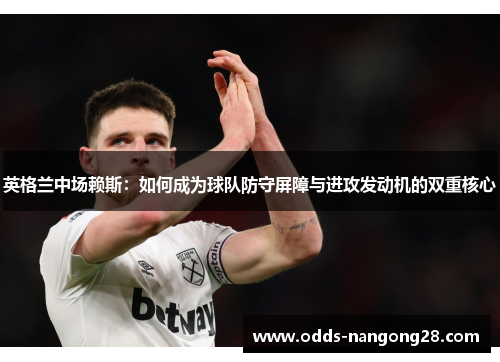 英格兰中场赖斯：如何成为球队防守屏障与进攻发动机的双重核心
