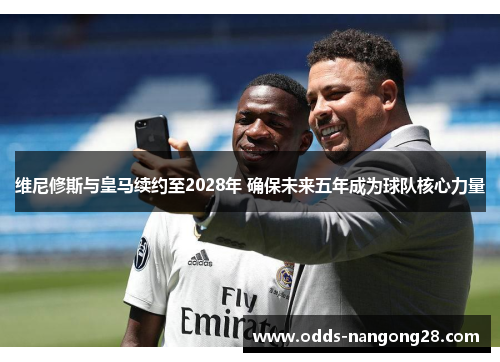 维尼修斯与皇马续约至2028年 确保未来五年成为球队核心力量