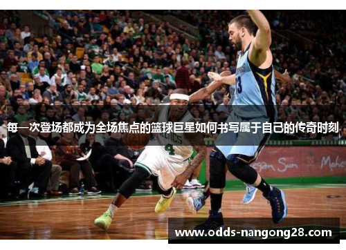 每一次登场都成为全场焦点的篮球巨星如何书写属于自己的传奇时刻