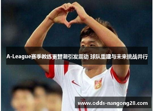 A-League赛季教练更替潮引发震动 球队重建与未来挑战并行
