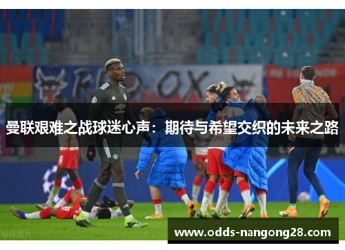 曼联艰难之战球迷心声：期待与希望交织的未来之路