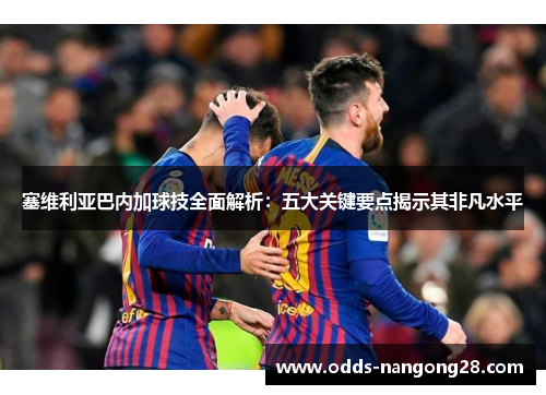塞维利亚巴内加球技全面解析：五大关键要点揭示其非凡水平